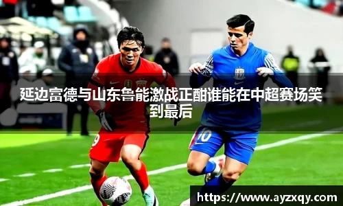 延边富德与山东鲁能激战正酣谁能在中超赛场笑到最后